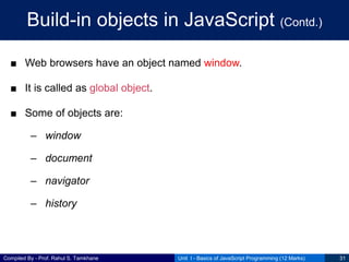 Compiled By - Prof. Rahul S. Tamkhane
Build-in objects in JavaScript (Contd.)
■ Web browsers have an object named window.
■ It is called as global object.
■ Some of objects are:
– window
– document
– navigator
– history
Unit I - Basics of JavaScript Programming (12 Marks) 31
 
