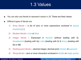 Compiled By - Prof. Rahul S. Tamkhane
1.3 Values
■ You can also use literals to represent values in JS. These are fixed values.
■ Different types of literals are
1) Array literals – a list of zero or more expressions enclosed in square
brackets ( [ ] )
2) Boolean literals – true or false
3) Integer literals – Expressed in decimal (without leading with 0),
hexadecimal (leading with 0x), octal (leading with 0) & binary (leading with
0b or 0B)
4) Floating-point literals – decimal integer, decimal point, fraction & exponent
5) String literals – zero or more characters enclosed in double or single quotes
Unit I - Basics of JavaScript Programming (12 Marks) 33
 