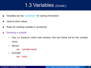 Compiled By - Prof. Rahul S. Tamkhane
1.3 Variables (Contd.)
■ Variables are the “containers” for storing information
■ Used to store values
■ Rules for creating variable in JavaScript
■ Declaring a variable
– Use var keyword, which tells browser that text follow will be the variable
name
– Syntax:
var variable-name;
– Example
var color;
Unit I - Basics of JavaScript Programming (12 Marks) 34
 