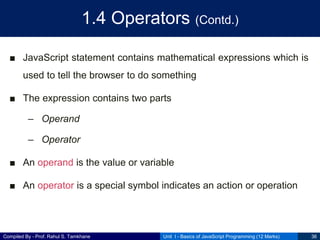 Compiled By - Prof. Rahul S. Tamkhane
1.4 Operators (Contd.)
■ JavaScript statement contains mathematical expressions which is
used to tell the browser to do something
■ The expression contains two parts
– Operand
– Operator
■ An operand is the value or variable
■ An operator is a special symbol indicates an action or operation
Unit I - Basics of JavaScript Programming (12 Marks) 36
 
