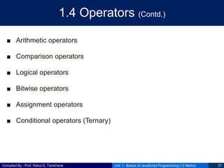 Compiled By - Prof. Rahul S. Tamkhane
1.4 Operators (Contd.)
■ Arithmetic operators
■ Comparison operators
■ Logical operators
■ Bitwise operators
■ Assignment operators
■ Conditional operators (Ternary)
Unit I - Basics of JavaScript Programming (12 Marks) 37
 