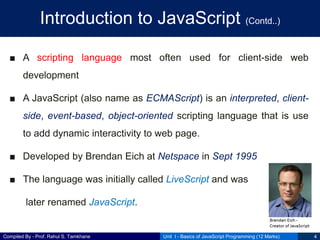 Compiled By - Prof. Rahul S. Tamkhane
Introduction to JavaScript (Contd..)
■ A scripting language most often used for client-side web
development
■ A JavaScript (also name as ECMAScript) is an interpreted, client-
side, event-based, object-oriented scripting language that is use
to add dynamic interactivity to web page.
■ Developed by Brendan Eich at Netspace in Sept 1995
■ The language was initially called LiveScript and was
later renamed JavaScript.
Unit I - Basics of JavaScript Programming (12 Marks) 4
 