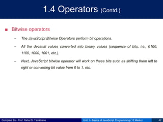 Compiled By - Prof. Rahul S. Tamkhane
1.4 Operators (Contd.)
■ Bitwise operators
– The JavaScript Bitwise Operators perform bit operations.
– All the decimal values converted into binary values (sequence of bits, i.e., 0100,
1100, 1000, 1001, etc.).
– Next, JavaScript bitwise operator will work on these bits such as shifting them left to
right or converting bit value from 0 to 1, etc.
Unit I - Basics of JavaScript Programming (12 Marks) 42
 