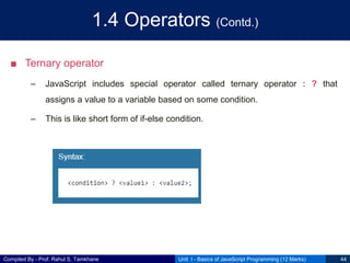 Compiled By - Prof. Rahul S. Tamkhane
1.4 Operators (Contd.)
■ Ternary operator
– JavaScript includes special operator called ternary operator : ? that
assigns a value to a variable based on some condition.
– This is like short form of if-else condition.
Unit I - Basics of JavaScript Programming (12 Marks) 44
 