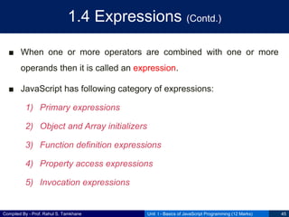 Compiled By - Prof. Rahul S. Tamkhane
1.4 Expressions (Contd.)
■ When one or more operators are combined with one or more
operands then it is called an expression.
■ JavaScript has following category of expressions:
1) Primary expressions
2) Object and Array initializers
3) Function definition expressions
4) Property access expressions
5) Invocation expressions
Unit I - Basics of JavaScript Programming (12 Marks) 45
 