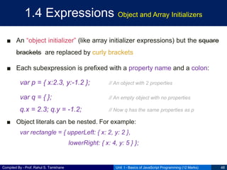 Compiled By - Prof. Rahul S. Tamkhane
1.4 Expressions Object and Array Initializers
■ An “object initializer” (like array initializer expressions) but the square
brackets are replaced by curly brackets
■ Each subexpression is prefixed with a property name and a colon:
var p = { x:2.3, y:-1.2 }; // An object with 2 properties
var q = { }; // An empty object with no properties
q.x = 2.3; q.y = -1.2; // Now q has the same properties as p
■ Object literals can be nested. For example:
var rectangle = { upperLeft: { x: 2, y: 2 },
lowerRight: { x: 4, y: 5 } };
Unit I - Basics of JavaScript Programming (12 Marks) 48
 