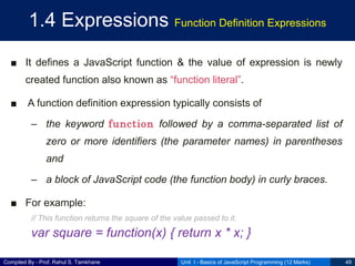 Compiled By - Prof. Rahul S. Tamkhane
1.4 Expressions Function Definition Expressions
■ It defines a JavaScript function & the value of expression is newly
created function also known as “function literal”.
■ A function definition expression typically consists of
– the keyword function followed by a comma-separated list of
zero or more identifiers (the parameter names) in parentheses
and
– a block of JavaScript code (the function body) in curly braces.
■ For example:
// This function returns the square of the value passed to it.
var square = function(x) { return x * x; }
Unit I - Basics of JavaScript Programming (12 Marks) 49
 