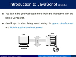 Compiled By - Prof. Rahul S. Tamkhane
Introduction to JavaScript (Contd..)
Unit I - Basics of JavaScript Programming (12 Marks) 5
■ You can make your webpage more lively and interactive, with the
help of JavaScript.
■ JavaScript is also being used widely in game development
and Mobile application development.
 
