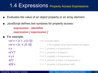 Compiled By - Prof. Rahul S. Tamkhane
1.4 Expressions Property Access Expressions
■ Evaluates the value of an object property or an array element.
■ JavaScript defines two syntaxes for property access:
expression . identifier
expression [ expression ]
■ For example,
var o = {x:1, y:{z:3}}; // An example object
var a = [o, 4, [5, 6]]; // An example array that contains the object
o.x // => 1: property x of expression o
o["x"] // => 1: property x of object o
o.y.z // => 3: property z of expression o.y
a[1] // => 4: element at index 1 of expression a
a[0].x // => 1: property x of expression a[0]
Unit I - Basics of JavaScript Programming (12 Marks) 50
 