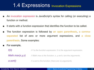 Compiled By - Prof. Rahul S. Tamkhane
1.4 Expressions Invocation Expressions
■ An invocation expression is JavaScript’s syntax for calling (or executing) a
function or method.
■ It starts with a function expression that identifies the function to be called.
■ The function expression is followed by an open parenthesis, a comma-
separated list of zero or more argument expressions, and a close
parenthesis. Some examples:
■ For example,
f(0) // f is the function expression; 0 is the argument expression.
Math.max(x,y,z) // Math.max is the function; x, y and z are the arguments.
a.sort() // a.sort is the function; there are no arguments.
Unit I - Basics of JavaScript Programming (12 Marks) 51
 