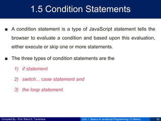 Compiled By - Prof. Rahul S. Tamkhane
1.5 Condition Statements
■ A condition statement is a type of JavaScript statement tells the
browser to evaluate a condition and based upon this evaluation,
either execute or skip one or more statements.
■ The three types of condition statements are the
1) if statement
2) switch... case statement and
3) the loop statement.
Unit I - Basics of JavaScript Programming (12 Marks) 52
 