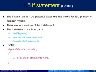Compiled By - Prof. Rahul S. Tamkhane
1.5 if statement (Contd.)
■ The if statement is most powerful statement that allows JavaScript used for
decision making.
■ There are four versions of the if statement.
■ The if statement has three parts:
– the if keyword,
– a conditional expression, and
– the code block statements
■ Syntax:
if (conditional expression)
{
// code block statements here.
}
Unit I - Basics of JavaScript Programming (12 Marks) 53
 