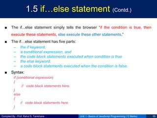Compiled By - Prof. Rahul S. Tamkhane
1.5 if…else statement (Contd.)
■ The if...else statement simply tells the browser “if the condition is true, then
execute these statements, else execute these other statements.”
■ The if…else statement has five parts:
– the if keyword,
– a conditional expression, and
– the code block statements executed when condition is true
– the else keyword.
– a code block statements executed when the condition is false.
■ Syntax:
if (conditional expression)
{
// code block statements here.
}
else
{
// code block statements here.
}
Unit I - Basics of JavaScript Programming (12 Marks) 55
 