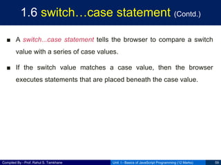 Compiled By - Prof. Rahul S. Tamkhane
1.6 switch…case statement (Contd.)
■ A switch...case statement tells the browser to compare a switch
value with a series of case values.
■ If the switch value matches a case value, then the browser
executes statements that are placed beneath the case value.
Unit I - Basics of JavaScript Programming (12 Marks) 59
 