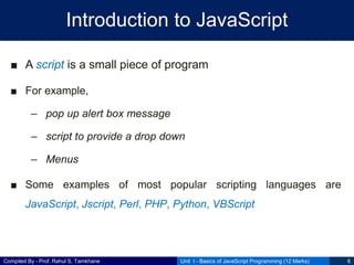 Compiled By - Prof. Rahul S. Tamkhane
Introduction to JavaScript
■ A script is a small piece of program
■ For example,
– pop up alert box message
– script to provide a drop down
– Menus
■ Some examples of most popular scripting languages are
JavaScript, Jscript, Perl, PHP, Python, VBScript
Unit I - Basics of JavaScript Programming (12 Marks) 6
 