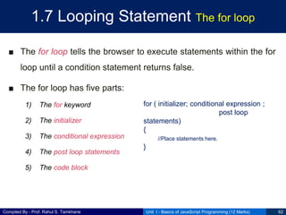 Compiled By - Prof. Rahul S. Tamkhane
1.7 Looping Statement The for loop
■ The for loop tells the browser to execute statements within the for
loop until a condition statement returns false.
■ The for loop has five parts:
1) The for keyword
2) The initializer
3) The conditional expression
4) The post loop statements
5) The code block
Unit I - Basics of JavaScript Programming (12 Marks) 62
for ( initializer; conditional expression ;
post loop
statements)
{
//Place statements here.
}
 