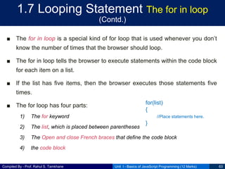 Compiled By - Prof. Rahul S. Tamkhane
1.7 Looping Statement The for in loop
(Contd.)
■ The for in loop is a special kind of for loop that is used whenever you don’t
know the number of times that the browser should loop.
■ The for in loop tells the browser to execute statements within the code block
for each item on a list.
■ If the list has five items, then the browser executes those statements five
times.
■ The for loop has four parts:
1) The for keyword
2) The list, which is placed between parentheses
3) The Open and close French braces that define the code block
4) the code block
Unit I - Basics of JavaScript Programming (12 Marks) 63
for(list)
{
//Place statements here.
}
 