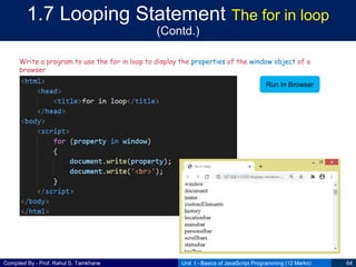 Compiled By - Prof. Rahul S. Tamkhane
1.7 Looping Statement The for in loop
(Contd.)
Unit I - Basics of JavaScript Programming (12 Marks) 64
Write a program to use the for in loop to display the properties of the window object of a
browser
Run In Browser
 