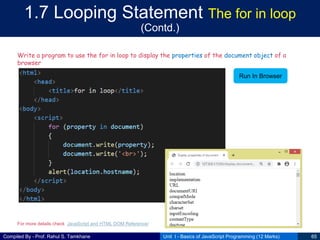 Compiled By - Prof. Rahul S. Tamkhane
1.7 Looping Statement The for in loop
(Contd.)
Unit I - Basics of JavaScript Programming (12 Marks) 65
Write a program to use the for in loop to display the properties of the document object of a
browser
Run In Browser
For more details check JavaScript and HTML DOM Reference/
 