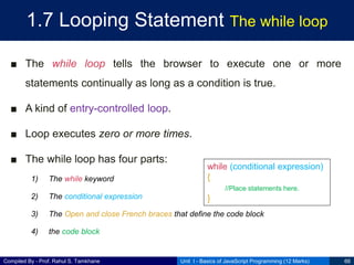 Compiled By - Prof. Rahul S. Tamkhane
1.7 Looping Statement The while loop
■ The while loop tells the browser to execute one or more
statements continually as long as a condition is true.
■ A kind of entry-controlled loop.
■ Loop executes zero or more times.
■ The while loop has four parts:
1) The while keyword
2) The conditional expression
3) The Open and close French braces that define the code block
4) the code block
Unit I - Basics of JavaScript Programming (12 Marks) 66
while (conditional expression)
{
//Place statements here.
}
 