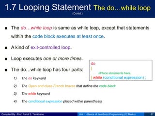 Compiled By - Prof. Rahul S. Tamkhane
1.7 Looping Statement The do…while loop
(Contd.)
■ The do…while loop is same as while loop, except that statements
within the code block executes at least once.
■ A kind of exit-controlled loop.
■ Loop executes one or more times.
■ The do…while loop has four parts:
1) The do keyword
2) The Open and close French braces that define the code block
3) The while keyword
4) The conditional expression placed within parenthesis
Unit I - Basics of JavaScript Programming (12 Marks) 67
do
{
//Place statements here.
} while (conditional expression) ;
 