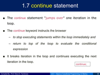 Compiled By - Prof. Rahul S. Tamkhane
1.7 continue statement
■ The continue statement "jumps over" one iteration in the
loop.
■ The continue keyword instructs the browser
– to stop executing statements within the loop immediately and
– return to top of the loop to evaluate the conditional
expression
■ It breaks iteration in the loop and continues executing the next
iteration in the loop.
Unit I - Basics of JavaScript Programming (12 Marks) 69
continue;
 