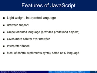 Compiled By - Prof. Rahul S. Tamkhane
Features of JavaScript
■ Light-weight, interpreted language
■ Browser support
■ Object oriented language (provides predefined objects)
■ Gives more control over browser
■ Interpreter based
■ Most of control statements syntax same as C language
Unit I - Basics of JavaScript Programming (12 Marks) 7
 