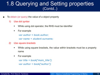 Compiled By - Prof. Rahul S. Tamkhane
1.8 Querying and Setting properties
(Contd..)
■ To obtain (or query) the value of a object property
1) Use dot syntax
 While using dot operator, the RHS must be identifier
 For example
var author = book.author;
var name = student.surname;
2) Use square brackets
 While using square brackets, the value within brackets must be a property
name
 For example
var title = book[“main_title”];
var author = book[“author”];
Unit I - Basics of JavaScript Programming (12 Marks) 70
 