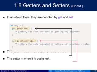 Compiled By - Prof. Rahul S. Tamkhane
1.8 Getters and Setters (Contd.)
■ In an object literal they are denoted by get and set:
■ The getter works when obj.propName is read
■ The setter – when it is assigned.
Unit I - Basics of JavaScript Programming (12 Marks) 74
 