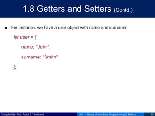 Compiled By - Prof. Rahul S. Tamkhane
1.8 Getters and Setters (Contd.)
■ For instance, we have a user object with name and surname:
let user = {
name: "John",
surname: "Smith"
};
Unit I - Basics of JavaScript Programming (12 Marks) 75
 
