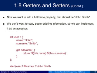Compiled By - Prof. Rahul S. Tamkhane
1.8 Getters and Setters (Contd.)
■ Now we want to add a fullName property, that should be "John Smith".
■ We don’t want to copy-paste existing information, so we can implement
it as an accessor:
Unit I - Basics of JavaScript Programming (12 Marks) 76
let user = {
name: "John",
surname: "Smith",
get fullName() {
return `${this.name} ${this.surname}`;
}
};
alert(user.fullName); // John Smith
 