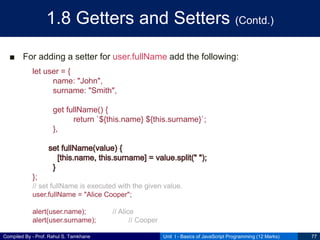 Compiled By - Prof. Rahul S. Tamkhane
1.8 Getters and Setters (Contd.)
■ For adding a setter for user.fullName add the following:
Unit I - Basics of JavaScript Programming (12 Marks) 77
let user = {
name: "John",
surname: "Smith",
get fullName() {
return `${this.name} ${this.surname}`;
},
};
// set fullName is executed with the given value.
user.fullName = "Alice Cooper";
alert(user.name); // Alice
alert(user.surname); // Cooper
 