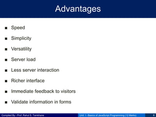 Compiled By - Prof. Rahul S. Tamkhane
Advantages
■ Speed
■ Simplicity
■ Versatility
■ Server load
■ Less server interaction
■ Richer interface
■ Immediate feedback to visitors
■ Validate information in forms
Unit I - Basics of JavaScript Programming (12 Marks) 8
 