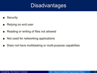 Compiled By - Prof. Rahul S. Tamkhane
Disadvantages
■ Security
■ Relying on end user
■ Reading or writing of files not allowed
■ Not used for networking applications
■ Does not have multitasking or multi-purpose capabilites
Unit I - Basics of JavaScript Programming (12 Marks) 9
 