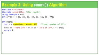 #include <iostream>
#include <algorithm> //for count()
using namespace std;
int arr[] = { 33, 22, 33, 44, 33, 55, 66, 77};
int main() {
int n = count(arr, arr+8, 33) ; //count number of 33’s
cout << "There are " << n << " 33's in arr." << endl;
return 0;
}
Example 2: Using count() Algorithm
 