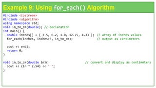 #include <iostream>
#include <algorithm>
using namespace std;
void in_to_cm(double); // declaration
int main() {
double inches[] = { 3.5, 6.2, 1.0, 12.75, 4.33 }; // array of inches values
for_each(inches, inches+5, in_to_cm); // output as centimeters
cout << endl;
return 0;
}
void in_to_cm(double in){ // convert and display as centimeters
cout << (in * 2.54) << ' ';
}
Example 9: Using for_each() Algorithm
 