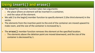  The insert() member function takes two arguments:
 the place where an element will be inserted in a container,
 and the value of the element.
 We add 2 to the begin() member function to specify element 2 (the third element) in the
vector.
 The elements from the insertion point to the end of the container are moved upward to
make room, and the size of the container is increased by 1.
 The erase() member function removes the element at the specified location.
 The elements above the deletion point are moved downward, and the size of the
container is decreased by 1.
Using insert() and erase()
 
