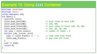 #include <iostream>
#include <list>
using namespace std;
int main() {
list<int> ilist;
ilist.push_back(30); // push items on back {30}
ilist.push_back(40); // {30, 40}
ilist.push_front(20); // push items on front {20, 30, 40}
ilist.push_front(10); // {10 ,20, 30, 40}
int size = ilist.size(); // number of items = 4
for(int j=0; j<size; j++){
cout << ilist.front() << ' '; // read item from front
ilist.pop_front(); // pop item off front
}
cout << endl;
return 0;
}
Example 15: Using list Container
 