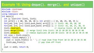 #include <iostream>
#include <list>
using namespace std;
int main(){
int j; list<int> list1, list2;
int arr1[] = { 40, 30, 20, 10 }; int arr2[] = { 15, 20, 25, 30, 35 };
for(j=0; j<4; j++) list1.push_back( arr1[j] ); // list1: 40, 30, 20, 10
for(j=0; j<5; j++) list2.push_back( arr2[j] ); // list2: 15, 20, 25, 30, 35
list1.reverse(); // reverse list1: 10 20 30 40
list1.merge(list2); // merge list2 into list1: 10 15 20 20 25 30 30 35 40
list1.unique(); // remove duplicate 20 and 30 list1: 10 15 20 25 30 35 40
int size = list1.size();
while( !list1.empty() ) {
cout << list1.front() << ' '; // read item from front 10 15 20 25 30 35 40
list1.pop_front(); // pop item off front
}
cout << endl; return 0;
}
Example 16: Using deque(), merge(), and unique()
 