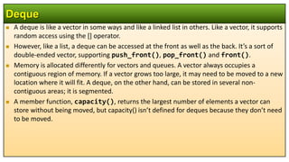  A deque is like a vector in some ways and like a linked list in others. Like a vector, it supports
random access using the [] operator.
 However, like a list, a deque can be accessed at the front as well as the back. It’s a sort of
double-ended vector, supporting push_front(), pop_front() and front().
 Memory is allocated differently for vectors and queues. A vector always occupies a
contiguous region of memory. If a vector grows too large, it may need to be moved to a new
location where it will fit. A deque, on the other hand, can be stored in several non-
contiguous areas; it is segmented.
 A member function, capacity(), returns the largest number of elements a vector can
store without being moved, but capacity() isn’t defined for deques because they don’t need
to be moved.
Deque
 