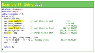 #include <iostream>
#include <deque>
using namespace std;
int main(){
deque<int> deq;
deq.push_back(30); // push items on back {30}
deq.push_back(40); // {30,40}
deq.push_back(50); // {30,40,50}
deq.push_front(20); // push items on front {20,30,40,50}
deq.push_front(10); // {10,20,30,40,50}
deq[2] = 33; // change middle item {10,20,33,40,50}
for(int j=0; j<deq.size(); j++)
cout << deq[j] << ' '; // display items 10,20,33,40,50
cout << endl;
return 0;
}
Example 17: Using dque
 