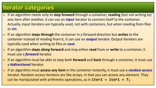  If an algorithm needs only to step forward through a container, reading (but not writing to)
one item after another, it can use an input iterator to connect itself to the container.
Actually, input iterators are typically used, not with containers, but when reading from files
or cin.
 If an algorithm steps through the container in a forward direction but writes to the
container instead of reading from it, it can use an output iterator. Output iterators are
typically used when writing to files or cout.
 If an algorithm steps along forward and may either read from or write to a container, it
must use a forward iterator.
 If an algorithm must be able to step both forward and back through a container, it must use
a bidirectional iterator.
 if an algorithm must access any item in the container instantly, it must use a random access
iterator. Random access iterators are like arrays, in that you can access any element. They
can be manipulated with arithmetic operations, as in iter2 = iter1 + 7;
Iterator categories
 