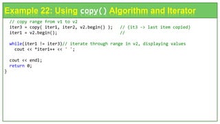 // copy range from v1 to v2
iter3 = copy( iter1, iter2, v2.begin() ); // (it3 -> last item copied)
iter1 = v2.begin(); //
while(iter1 != iter3)// iterate through range in v2, displaying values
cout << *iter1++ << ' ';
cout << endl;
return 0;
}
Example 22: Using copy() Algorithm and Iterator
 