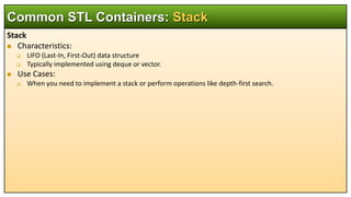 Stack
 Characteristics:
 LIFO (Last-In, First-Out) data structure
 Typically implemented using deque or vector.
 Use Cases:
 When you need to implement a stack or perform operations like depth-first search.
Common STL Containers: Stack
 