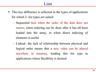 40
Lists
 This key difference is reflected in the types of applications
for which 2- list types are suited:
– Sequential–best when the order of the data does not
matter, when ordering can be done after it has all been
loaded into the array, or when direct indexing of
elements is useful
– Linked– the lack of relationship between physical and
logical order means that a new value can be placed
anywhere in memory, lending this list type to
applications where flexibility is desired
 