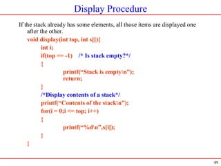 49
Display Procedure
If the stack already has some elements, all those items are displayed one
after the other.
void display(int top, int s[]){
int i;
if(top == -1) /* Is stack empty?*/
{
printf(“Stack is emptyn”);
return;
}
/*Display contents of a stack*/
printf(“Contents of the stackn”);
for(i = 0;i <= top; i++)
{
printf(“%dn”,s[i]);
}
}
 