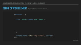 BUILDING REUSABLE CUSTOM ELEMENTS USING ANGULAR
(function () {
const template = createTemplate('<div>Hello World<div>');
class Counter extends HTMLElement {
constructor() {
super();
const shadowRoot = this.attachShadow({ mode: 'open' });
shadowRoot.appendChild(template.content.cloneNode(true));
}
}
customElements.define('hg-counter', Counter);
}());
DEFINE CUSTOM ELEMENT Register the new custom element.
counter.js
 