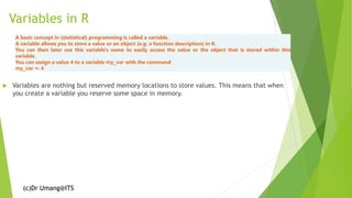 (c)Dr Umang@ITS
Variables in R
 Variables are nothing but reserved memory locations to store values. This means that when
you create a variable you reserve some space in memory.
A basic concept in (statistical) programming is called a variable.
A variable allows you to store a value or an object (e.g. a function description) in R.
You can then later use this variable's name to easily access the value or the object that is stored within this
variable.
You can assign a value 4 to a variable my_var with the command
my_var <- 4
 