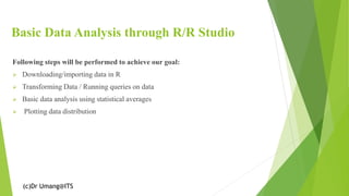 (c)Dr Umang@ITS
Basic Data Analysis through R/R Studio
Following steps will be performed to achieve our goal:
➢ Downloading/importing data in R
➢ Transforming Data / Running queries on data
➢ Basic data analysis using statistical averages
➢ Plotting data distribution
 