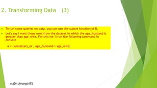 (c)Dr Umang@ITS
2. Transforming Data (3)
 To run some queries on data, you can use the subset function of R.
 Let's say I want those rows from the dataset in which the age_husband is
greater than age_wife. For this we 'll run the following command in
console
a <- subset(acs_or , age_husband > age_wife)
 